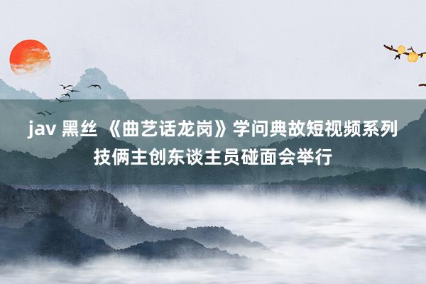 jav 黑丝 《曲艺话龙岗》学问典故短视频系列技俩主创东谈主员碰面会举行