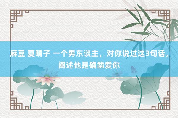 麻豆 夏晴子 一个男东谈主，对你说过这3句话，阐述他是确凿爱你