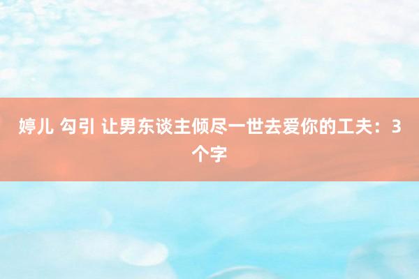 婷儿 勾引 让男东谈主倾尽一世去爱你的工夫：3个字