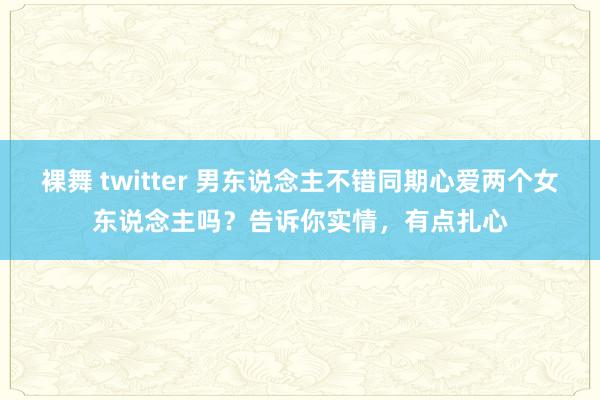 裸舞 twitter 男东说念主不错同期心爱两个女东说念主吗？告诉你实情，有点扎心