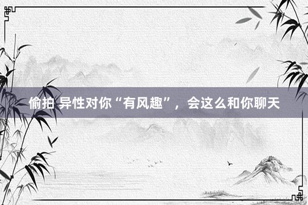 偷拍 异性对你“有风趣”，会这么和你聊天