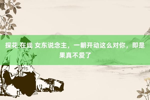 探花 在线 女东说念主，一朝开动这么对你，即是果真不爱了