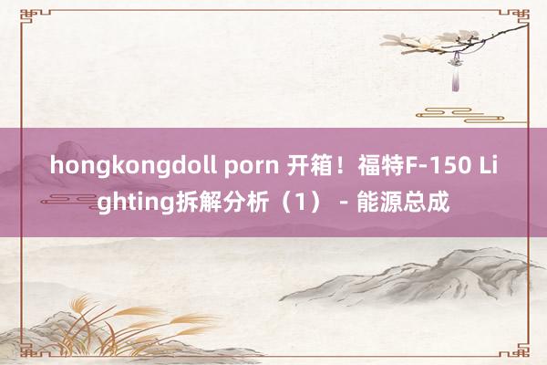 hongkongdoll porn 开箱！福特F-150 Lighting拆解分析（1）－能源总成