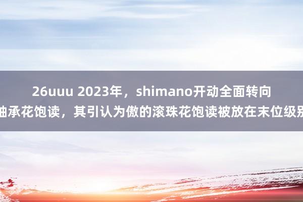 26uuu 2023年，shimano开动全面转向轴承花饱读，其引认为傲的滚珠花饱读被放在末位级别