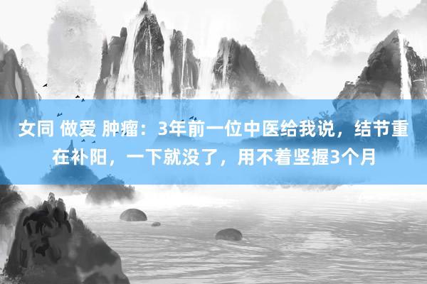 女同 做爱 肿瘤：3年前一位中医给我说，结节重在补阳，一下就没了，用不着坚握3个月