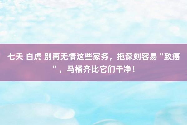 七天 白虎 别再无情这些家务，拖深刻容易“致癌”，马桶齐比它们干净！