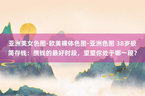 亚洲美女色图-欧美裸体色图-亚洲色图 38岁极简存钱：攒钱的最好时段，望望你处于哪一段？