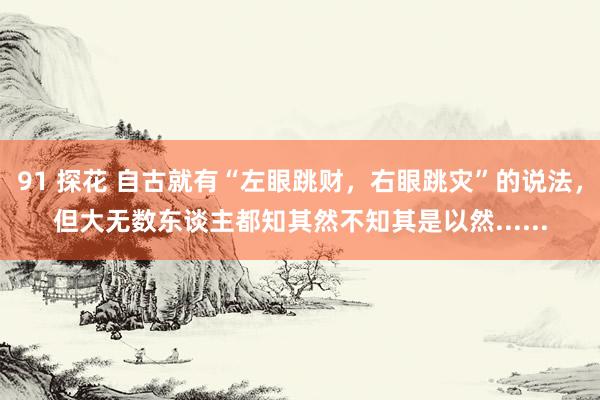 91 探花 自古就有“左眼跳财，右眼跳灾”的说法，但大无数东谈主都知其然不知其是以然......