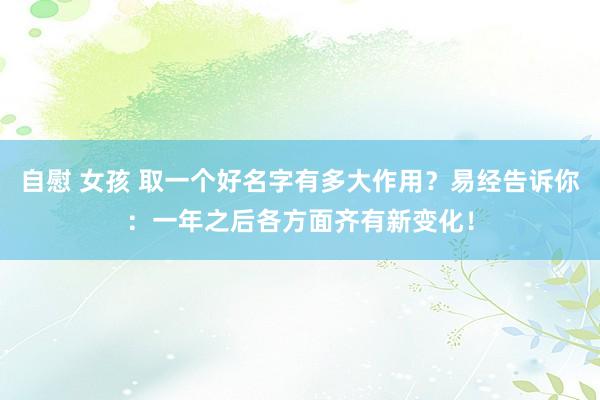 自慰 女孩 取一个好名字有多大作用？易经告诉你：一年之后各方面齐有新变化！