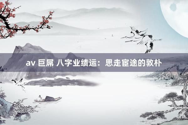 av 巨屌 八字业绩运：思走宦途的敦朴