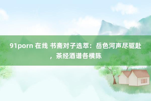 91porn 在线 书斋对子选萃：岳色河声尽驱赴，茶经酒谱各横陈