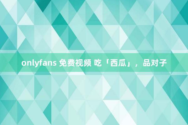 onlyfans 免费视频 吃「西瓜」，品对子
