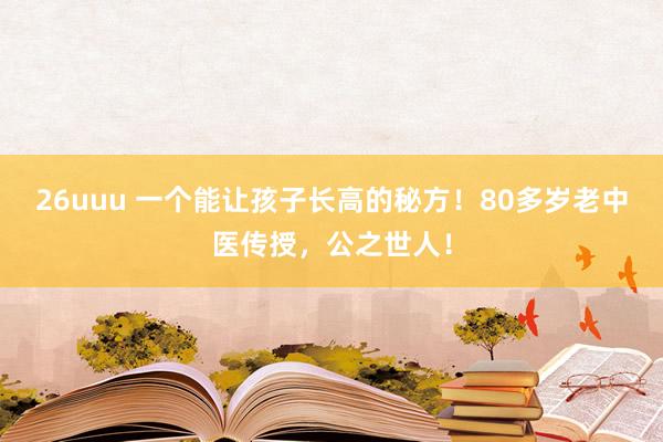26uuu 一个能让孩子长高的秘方！80多岁老中医传授，公之世人！