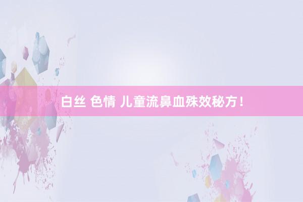 白丝 色情 儿童流鼻血殊效秘方！