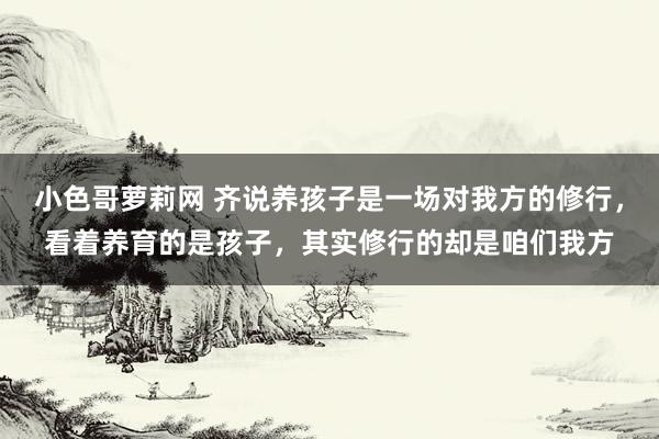 小色哥萝莉网 齐说养孩子是一场对我方的修行，看着养育的是孩子，其实修行的却是咱们我方