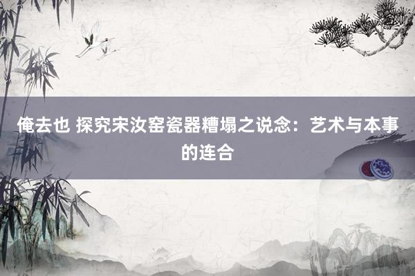 俺去也 探究宋汝窑瓷器糟塌之说念：艺术与本事的连合