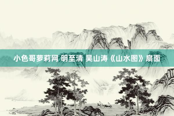 小色哥萝莉网 明至清 吴山涛《山水图》扇面