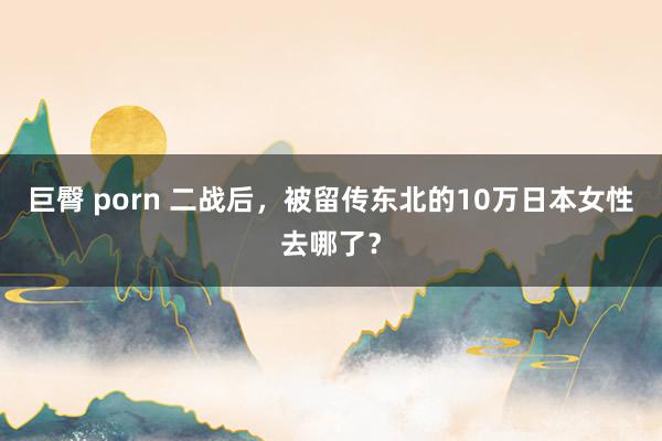 巨臀 porn 二战后，被留传东北的10万日本女性去哪了？
