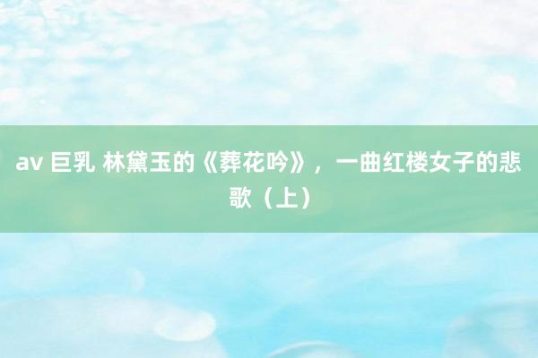 av 巨乳 林黛玉的《葬花吟》，一曲红楼女子的悲歌（上）