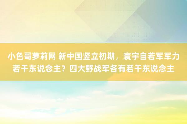 小色哥萝莉网 新中国竖立初期，寰宇自若军军力若干东说念主？四大野战军各有若干东说念主