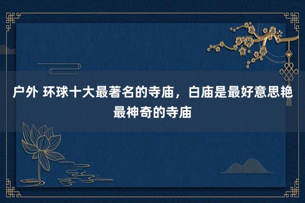 户外 环球十大最著名的寺庙，白庙是最好意思艳最神奇的寺庙