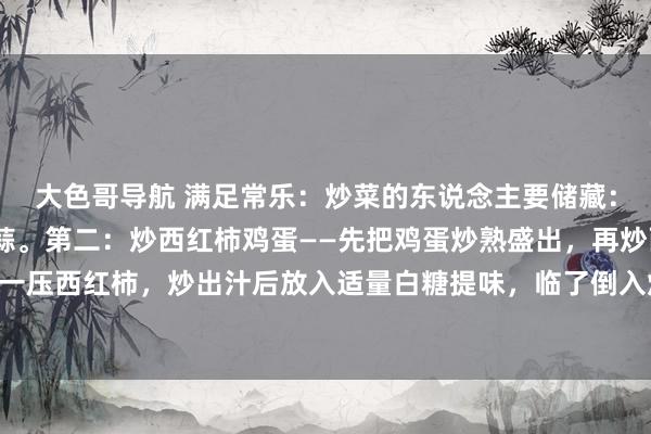 大色哥导航 满足常乐:炒菜的东说念主要储藏:第一:炒白菜——多放蒜。第二:炒西红柿鸡蛋——先把鸡蛋炒熟盛出,再炒西红柿,用铲子压一压西红柿,炒出汁后放入适量白糖提味,临了倒入炒好的鸡蛋沿路翻炒均匀,让鸡蛋裹满西红...