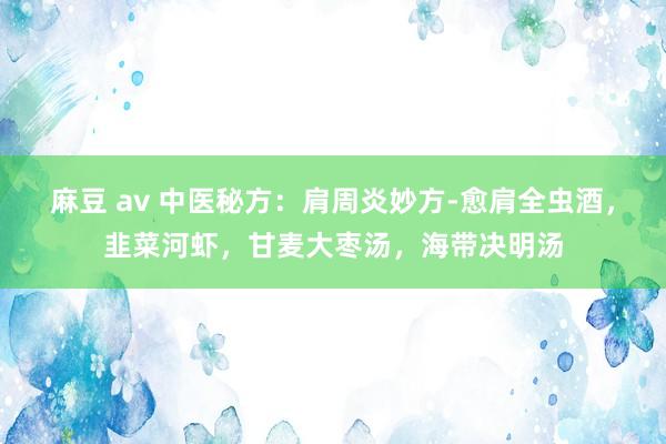 麻豆 av 中医秘方：肩周炎妙方-愈肩全虫酒，韭菜河虾，甘麦大枣汤，海带决明汤