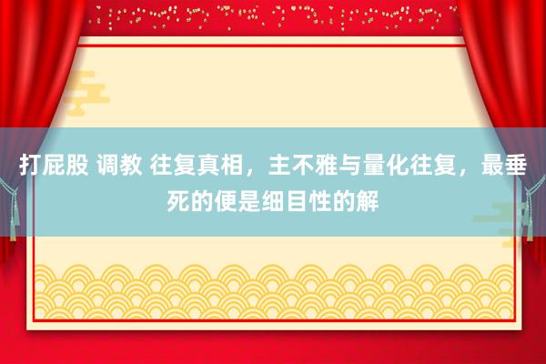 打屁股 调教 往复真相，主不雅与量化往复，最垂死的便是细目性的解
