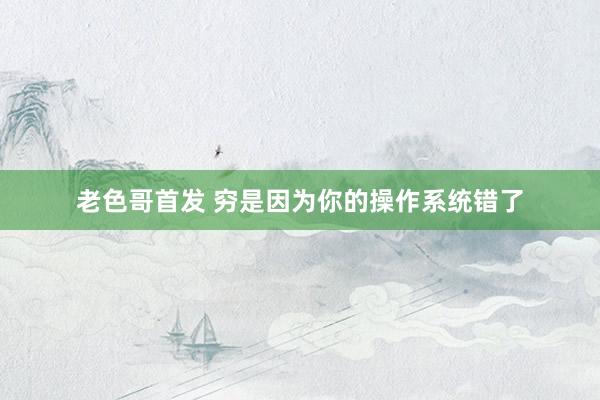 老色哥首发 穷是因为你的操作系统错了