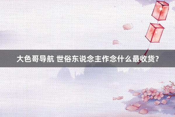 大色哥导航 世俗东说念主作念什么最收货？
