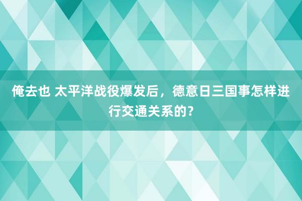 俺去也 太平洋战役爆发后，德意日三国事怎样进行交通关系的？