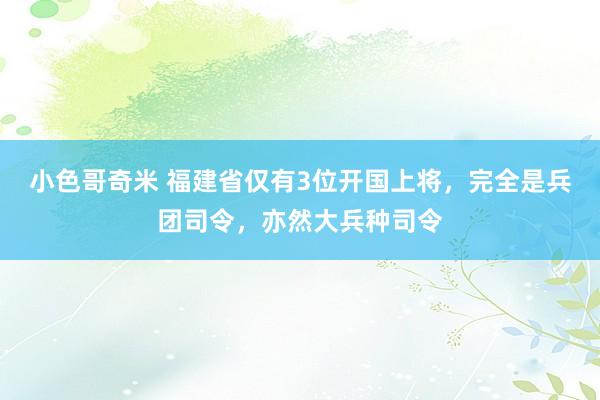小色哥奇米 福建省仅有3位开国上将，完全是兵团司令，亦然大兵种司令