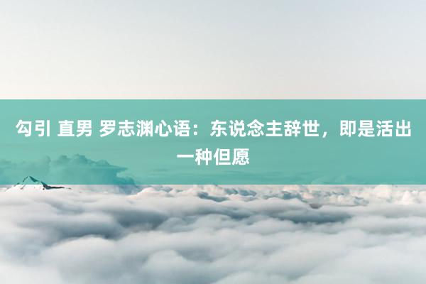 勾引 直男 罗志渊心语：东说念主辞世，即是活出一种但愿