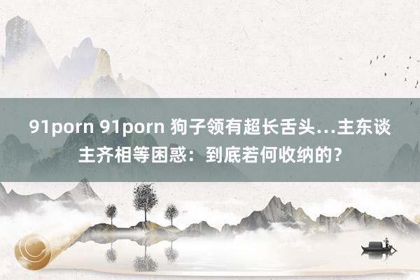 91porn 91porn 狗子领有超长舌头…主东谈主齐相等困惑：到底若何收纳的？