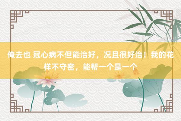 俺去也 冠心病不但能治好，况且很好治！我的花样不守密，能帮一个是一个