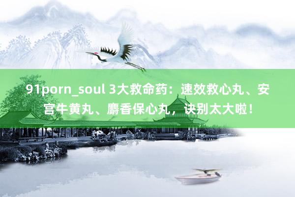 91porn_soul 3大救命药：速效救心丸、安宫牛黄丸、麝香保心丸，诀别太大啦！