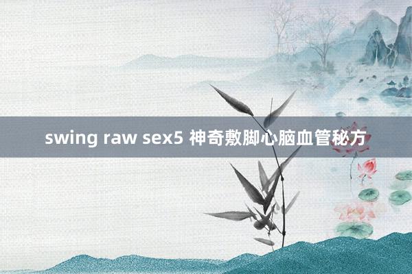 swing raw sex5 神奇敷脚心脑血管秘方