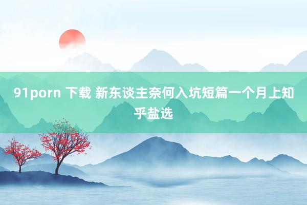91porn 下载 新东谈主奈何入坑短篇一个月上知乎盐选