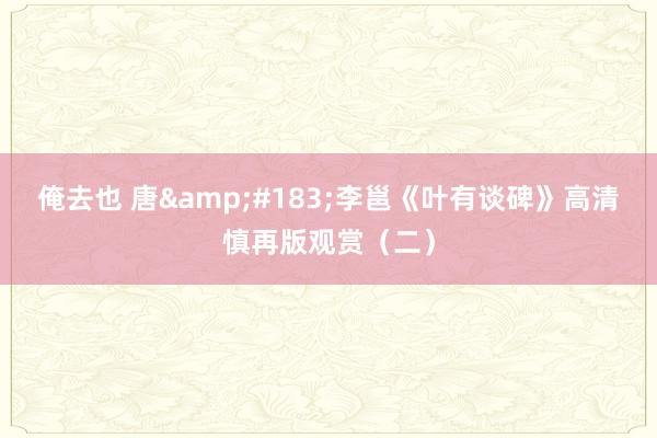 俺去也 唐&#183;李邕《叶有谈碑》高清慎再版观赏（二）