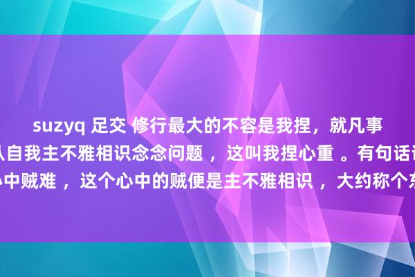 suzyq 足交 修行最大的不容是我捏，就凡事我认为，我以为，齐是从自我主不雅相识念念问题 ，这叫我捏心重 。有句话说叫破山贼容易，破心中贼难 ，这个心中的贼便是主不雅相识 ，大约称个东说念主感受 。 实在的修行必须要放下我的主不雅偏见