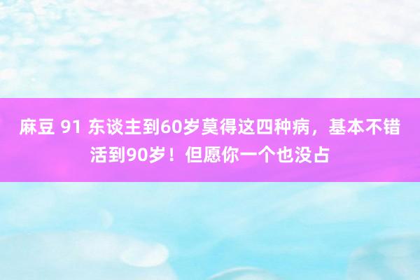 麻豆 91 东谈主到60岁莫得这四种病，基本不错活到90岁！但愿你一个也没占