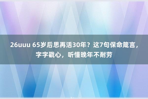 26uuu 65岁后思再活30年？这7句保命箴言，字字戳心，听懂晚年不耐劳
