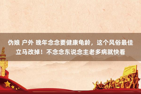 伪娘 户外 晚年念念要健康龟龄，这个风俗最佳立马改掉！不念念东说念主老多病就快看