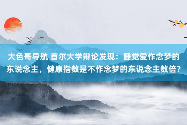 大色哥导航 首尔大学辩论发现：睡觉爱作念梦的东说念主，健康指数是不作念梦的东说念主数倍？