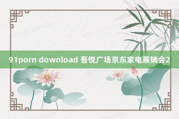 91porn download 吾悦广场京东家电展销会2