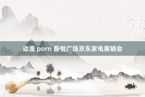 动漫 porn 吾悦广场京东家电展销会