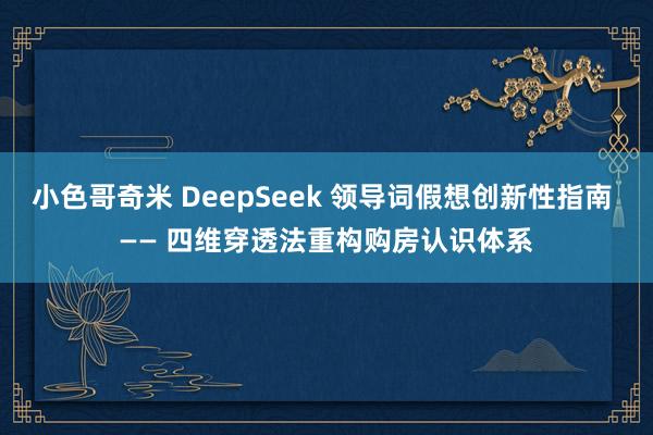 小色哥奇米 DeepSeek 领导词假想创新性指南 —— 四维穿透法重构购房认识体系